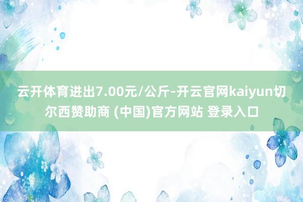 云开体育进出7.00元/公斤-开云官网kaiyun切尔西赞助商 (中国)官方网站 登录入口