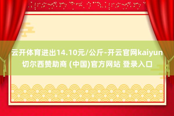 云开体育进出14.10元/公斤-开云官网kaiyun切尔西赞助商 (中国)官方网站 登录入口