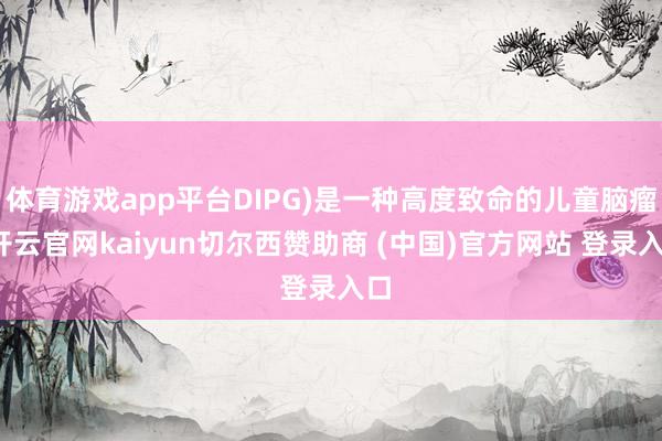 体育游戏app平台DIPG)是一种高度致命的儿童脑瘤-开云官网kaiyun切尔西赞助商 (中国)官方网站 登录入口