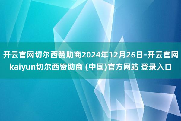 开云官网切尔西赞助商2024年12月26日-开云官网kaiyun切尔西赞助商 (中国)官方网站 登录入口