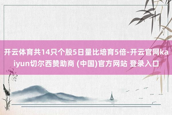 开云体育共14只个股5日量比培育5倍-开云官网kaiyun切尔西赞助商 (中国)官方网站 登录入口