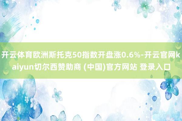 开云体育欧洲斯托克50指数开盘涨0.6%-开云官网kaiyun切尔西赞助商 (中国)官方网站 登录入口