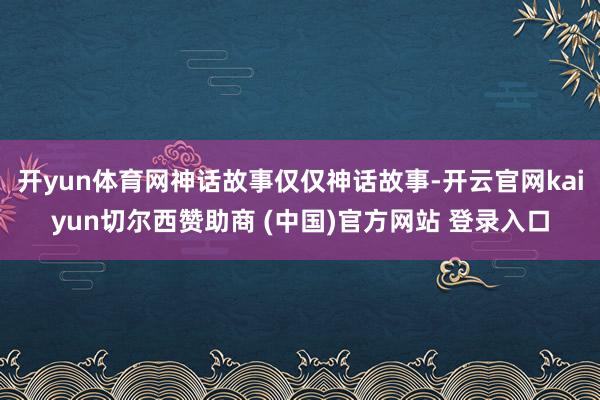 开yun体育网神话故事仅仅神话故事-开云官网kaiyun切尔西赞助商 (中国)官方网站 登录入口