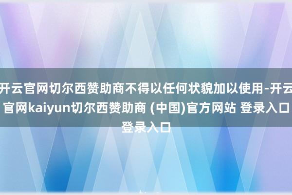 开云官网切尔西赞助商不得以任何状貌加以使用-开云官网kaiyun切尔西赞助商 (中国)官方网站 登录入口