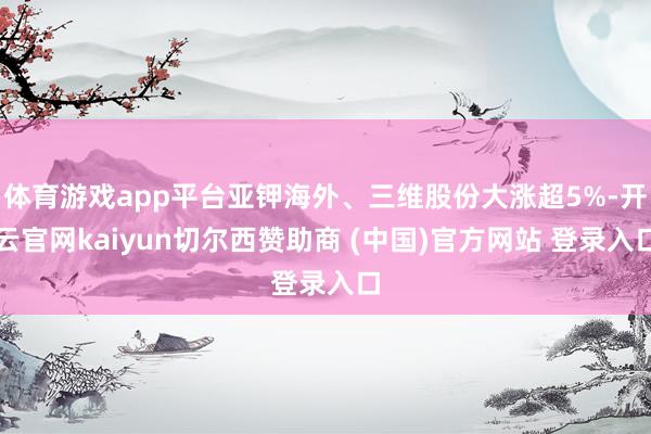 体育游戏app平台亚钾海外、三维股份大涨超5%-开云官网kaiyun切尔西赞助商 (中国)官方网站 登录入口