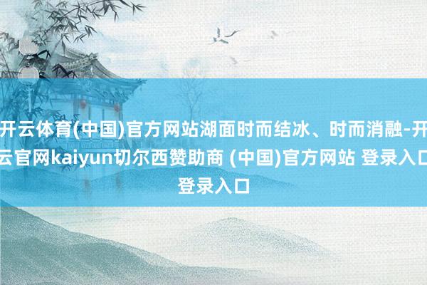 开云体育(中国)官方网站湖面时而结冰、时而消融-开云官网kaiyun切尔西赞助商 (中国)官方网站 登录入口