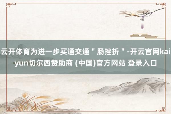 云开体育为进一步买通交通＂肠挫折＂-开云官网kaiyun切尔西赞助商 (中国)官方网站 登录入口
