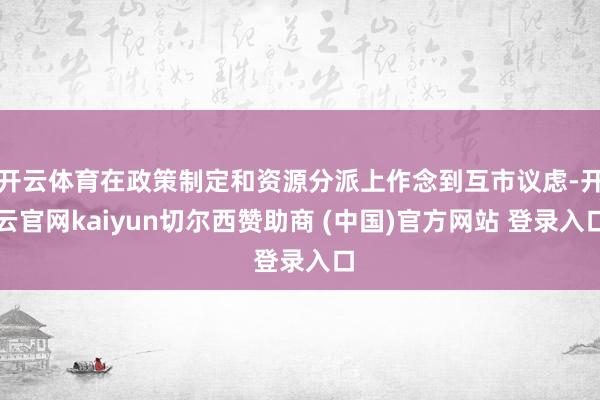 开云体育在政策制定和资源分派上作念到互市议虑-开云官网kaiyun切尔西赞助商 (中国)官方网站 登录入口