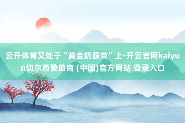 云开体育又处于“黄金奶源带”上-开云官网kaiyun切尔西赞助商 (中国)官方网站 登录入口