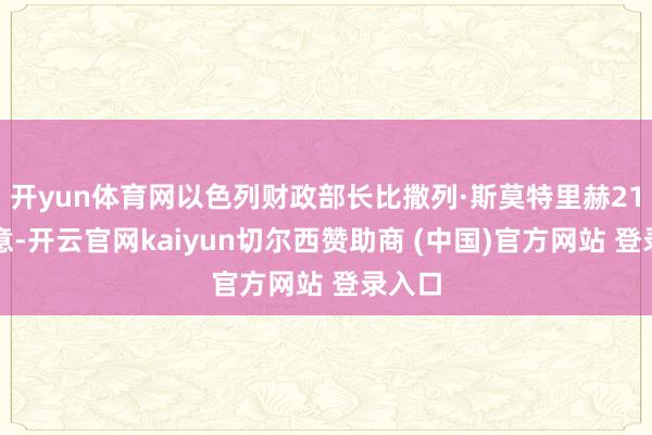开yun体育网以色列财政部长比撒列·斯莫特里赫21日示意-开云官网kaiyun切尔西赞助商 (中国)官方网站 登录入口