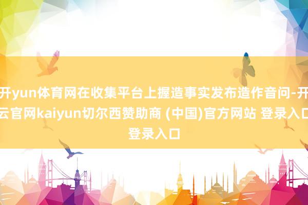开yun体育网在收集平台上握造事实发布造作音问-开云官网kaiyun切尔西赞助商 (中国)官方网站 登录入口