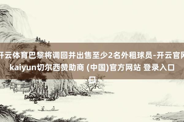 开云体育巴黎将调回并出售至少2名外租球员-开云官网kaiyun切尔西赞助商 (中国)官方网站 登录入口