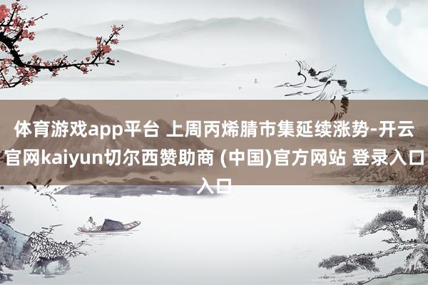 体育游戏app平台 上周丙烯腈市集延续涨势-开云官网kaiyun切尔西赞助商 (中国)官方网站 登录入口
