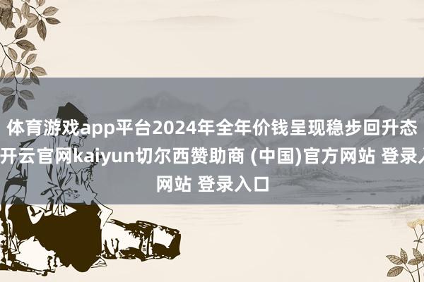 体育游戏app平台2024年全年价钱呈现稳步回升态势-开云官网kaiyun切尔西赞助商 (中国)官方网站 登录入口