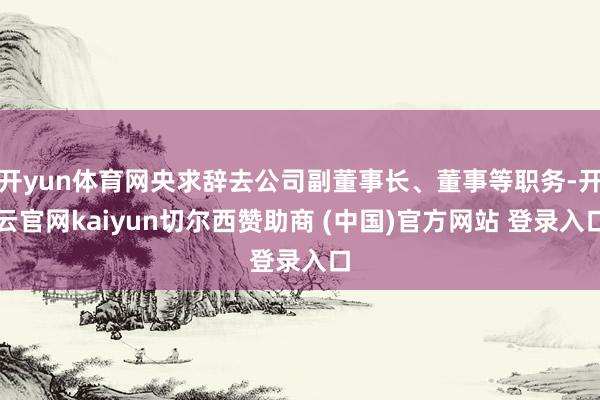 开yun体育网央求辞去公司副董事长、董事等职务-开云官网kaiyun切尔西赞助商 (中国)官方网站 登录入口