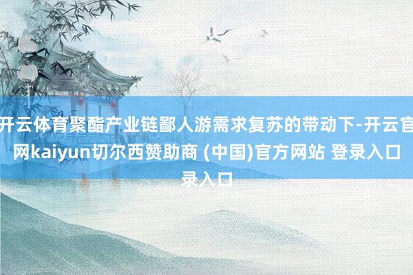 开云体育聚酯产业链鄙人游需求复苏的带动下-开云官网kaiyun切尔西赞助商 (中国)官方网站 登录入口