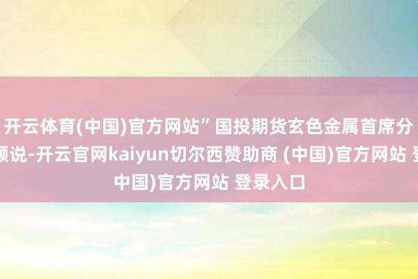 开云体育(中国)官方网站”国投期货玄色金属首席分析师曹颖说-开云官网kaiyun切尔西赞助商 (中国)官方网站 登录入口