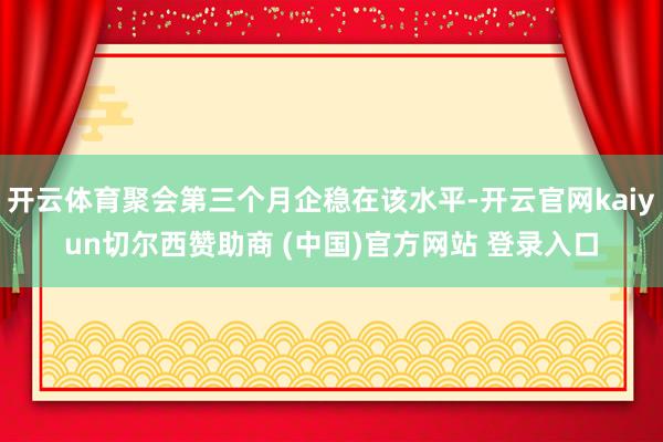 开云体育聚会第三个月企稳在该水平-开云官网kaiyun切尔西赞助商 (中国)官方网站 登录入口