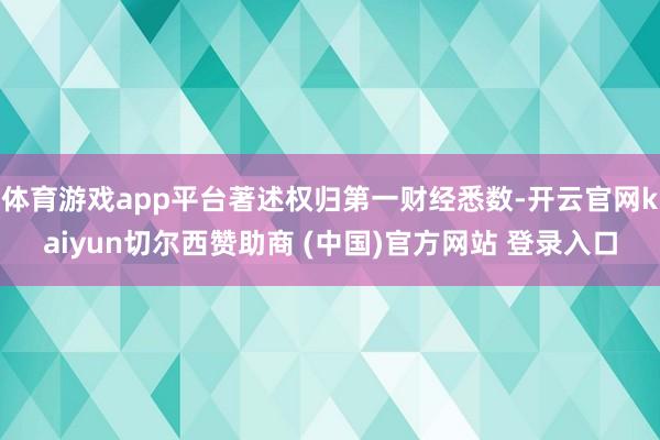 体育游戏app平台著述权归第一财经悉数-开云官网kaiyun切尔西赞助商 (中国)官方网站 登录入口