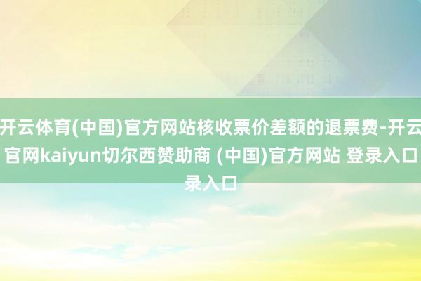 开云体育(中国)官方网站核收票价差额的退票费-开云官网kaiyun切尔西赞助商 (中国)官方网站 登录入口
