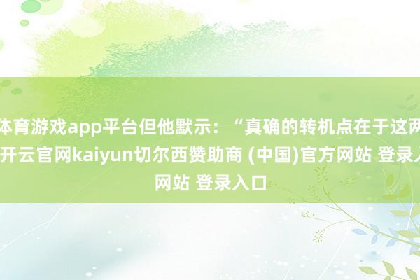 体育游戏app平台但他默示：“真确的转机点在于这两年-开云官网kaiyun切尔西赞助商 (中国)官方网站 登录入口