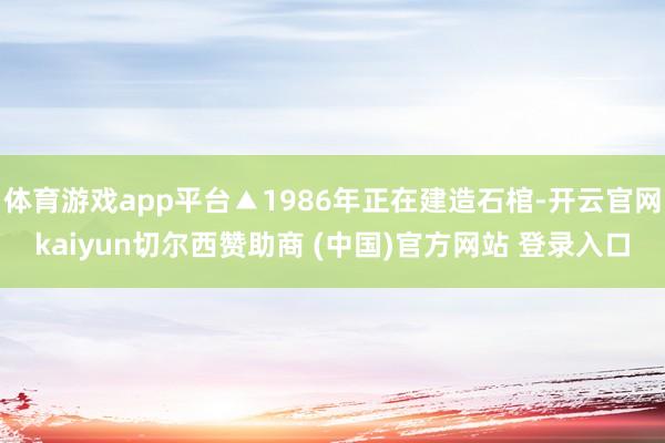 体育游戏app平台▲1986年正在建造石棺-开云官网kaiyun切尔西赞助商 (中国)官方网站 登录入口