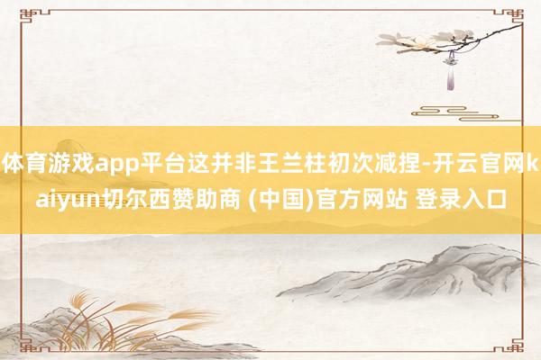 体育游戏app平台这并非王兰柱初次减捏-开云官网kaiyun切尔西赞助商 (中国)官方网站 登录入口