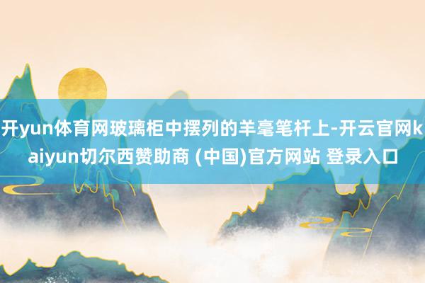 开yun体育网玻璃柜中摆列的羊毫笔杆上-开云官网kaiyun切尔西赞助商 (中国)官方网站 登录入口