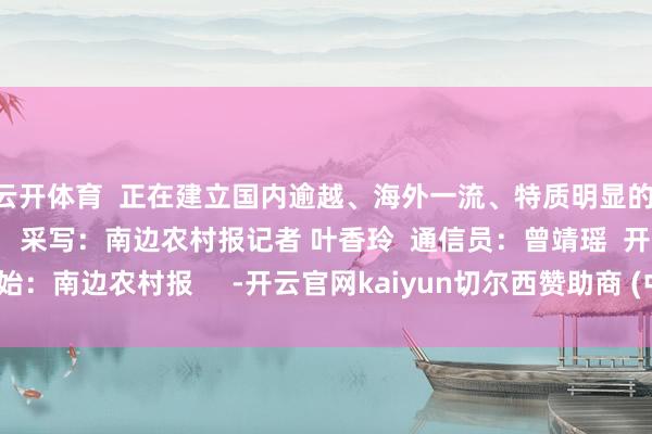 云开体育  正在建立国内逾越、海外一流、特质明显的  当代农业发展高地    采写：南边农村报记者 叶香玲  通信员：曾靖瑶  开始：南边农村报     -开云官网kaiyun切尔西赞助商 (中国)官方网站 登录入口
