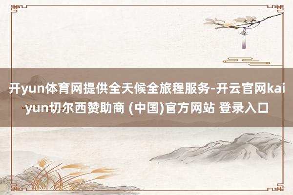开yun体育网提供全天候全旅程服务-开云官网kaiyun切尔西赞助商 (中国)官方网站 登录入口
