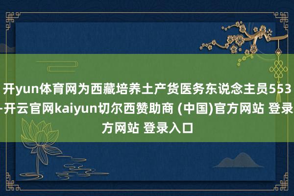 开yun体育网为西藏培养土产货医务东说念主员5536名-开云官网kaiyun切尔西赞助商 (中国)官方网站 登录入口