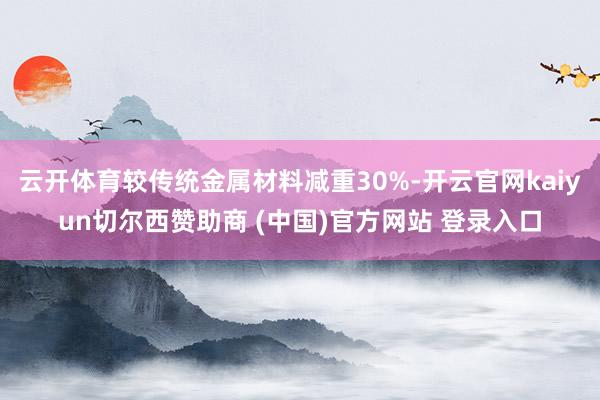 云开体育较传统金属材料减重30%-开云官网kaiyun切尔西赞助商 (中国)官方网站 登录入口