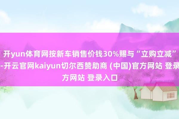 开yun体育网按新车销售价钱30%赐与“立购立减”补贴-开云官网kaiyun切尔西赞助商 (中国)官方网站 登录入口
