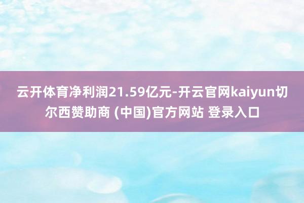 云开体育净利润21.59亿元-开云官网kaiyun切尔西赞助商 (中国)官方网站 登录入口