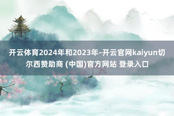 开云体育2024年和2023年-开云官网kaiyun切尔西赞助商 (中国)官方网站 登录入口