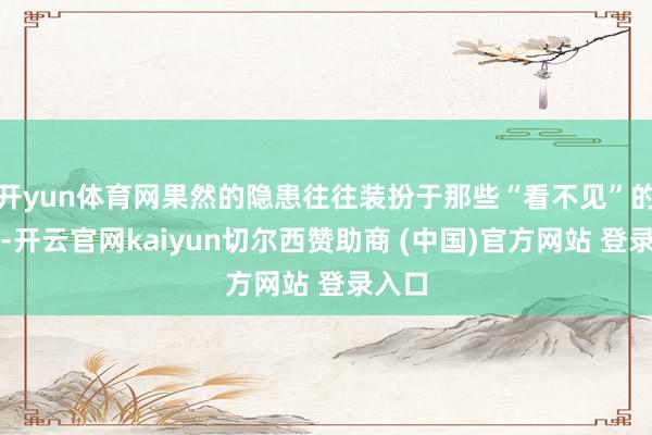开yun体育网果然的隐患往往装扮于那些“看不见”的方位-开云官网kaiyun切尔西赞助商 (中国)官方网站 登录入口