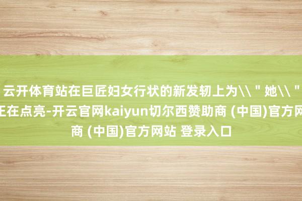 云开体育站在巨匠妇女行状的新发轫上为\"她\"赋能的前路正在点亮-开云官网kaiyun切尔西赞助商 (中国)官方网站 登录入口