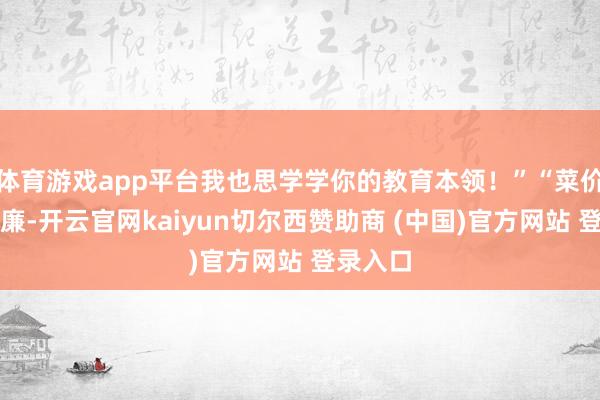 体育游戏app平台我也思学学你的教育本领！”“菜价这样低廉-开云官网kaiyun切尔西赞助商 (中国)官方网站 登录入口
