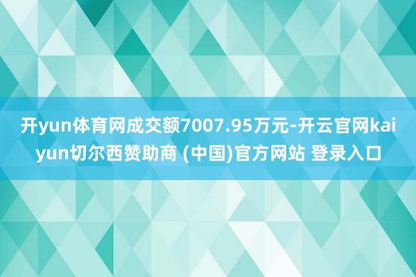 开yun体育网成交额7007.95万元-开云官网kaiyun切尔西赞助商 (中国)官方网站 登录入口