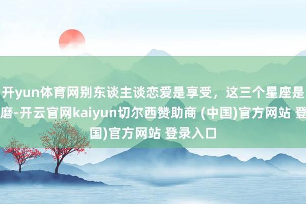开yun体育网别东谈主谈恋爱是享受，这三个星座是自我折磨-开云官网kaiyun切尔西赞助商 (中国)官方网站 登录入口