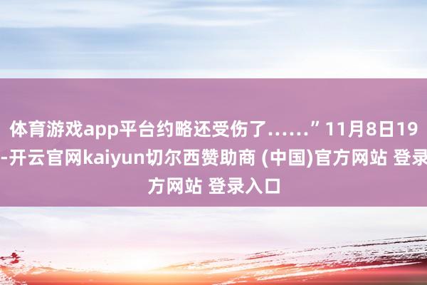 体育游戏app平台约略还受伤了……”11月8日19时许-开云官网kaiyun切尔西赞助商 (中国)官方网站 登录入口