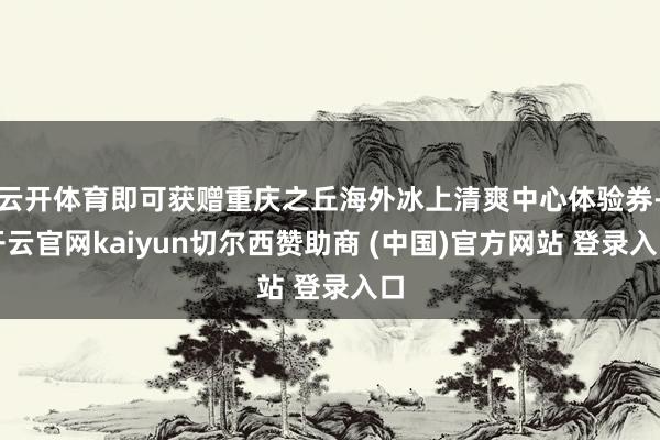 云开体育即可获赠重庆之丘海外冰上清爽中心体验券-开云官网kaiyun切尔西赞助商 (中国)官方网站 登录入口