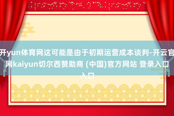 开yun体育网这可能是由于初期运营成本谈判-开云官网kaiyun切尔西赞助商 (中国)官方网站 登录入口