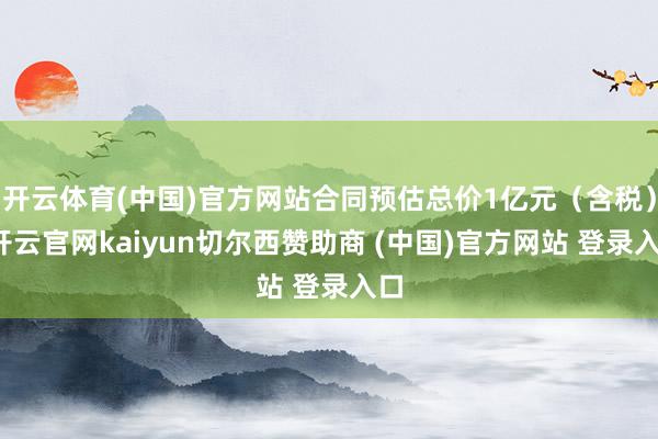 开云体育(中国)官方网站合同预估总价1亿元(含税)-开云官网kaiyun切尔西赞助商 (中国)官方网站 登录入口