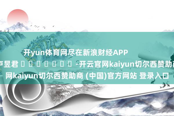 开yun体育网尽在新浪财经APP 牵扯裁剪:卢昱君 -开云官网kaiyun切尔西赞助商 (中国)官方网站 登录入口