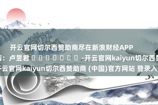开云官网切尔西赞助商尽在新浪财经APP 背负裁剪:卢昱君 -开云官网kaiyun切尔西赞助商 (中国)官方网站 登录入口
