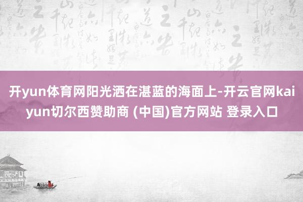 开yun体育网阳光洒在湛蓝的海面上-开云官网kaiyun切尔西赞助商 (中国)官方网站 登录入口