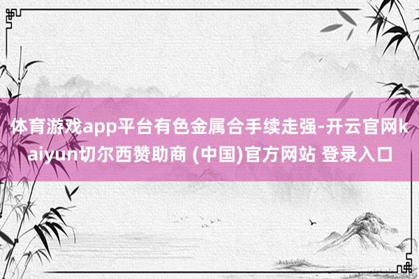 体育游戏app平台 有色金属合手续走强-开云官网kaiyun切尔西赞助商 (中国)官方网站 登录入口