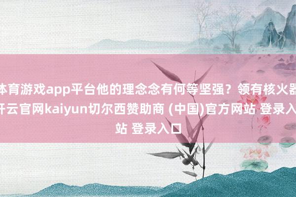 体育游戏app平台他的理念念有何等坚强?领有核火器-开云官网kaiyun切尔西赞助商 (中国)官方网站 登录入口