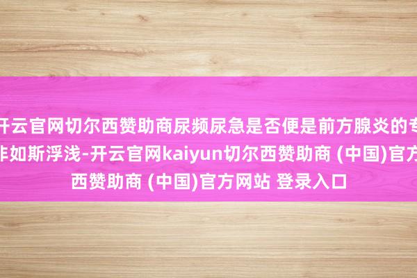 开云官网切尔西赞助商尿频尿急是否便是前方腺炎的专利呢?谜底并非如斯浮浅-开云官网kaiyun切尔西赞助商 (中国)官方网站 登录入口